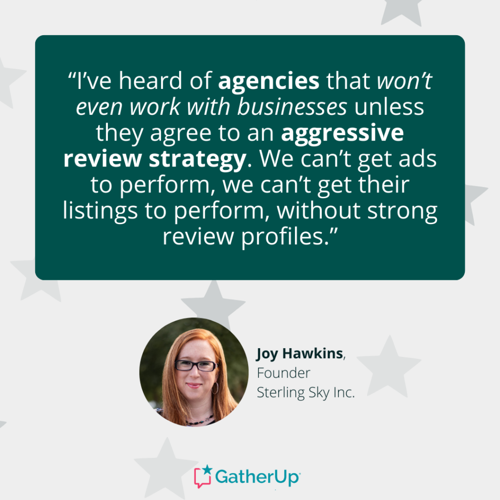 “I’ve heard of agencies that won’t even work with businesses unless they agree to an aggressive review strategy. We can’t get ads to perform, we can’t get their listings to perform, without strong review profiles.” - Joy Hawkins